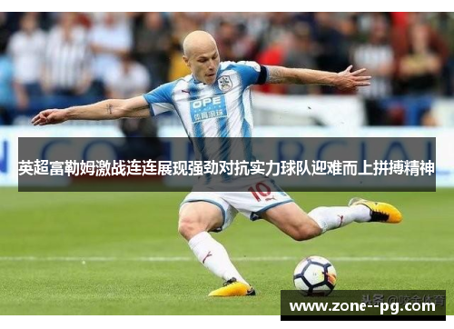 英超富勒姆激战连连展现强劲对抗实力球队迎难而上拼搏精神