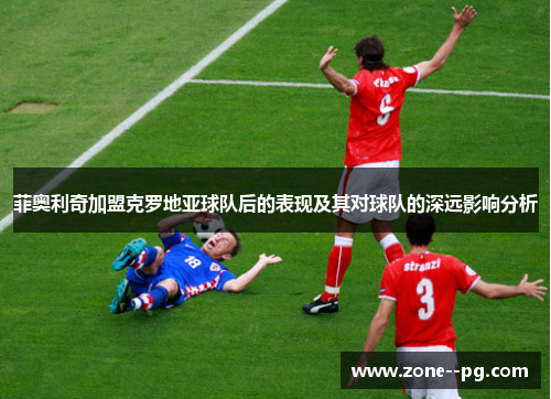 菲奥利奇加盟克罗地亚球队后的表现及其对球队的深远影响分析 菲奥利奇加盟克罗地亚球队后的表现及其对球队的深远影响分析