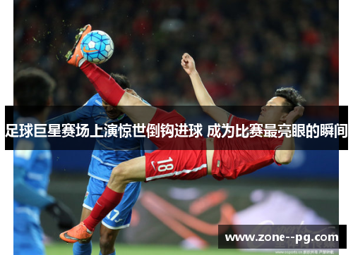 足球巨星赛场上演惊世倒钩进球 成为比赛最亮眼的瞬间