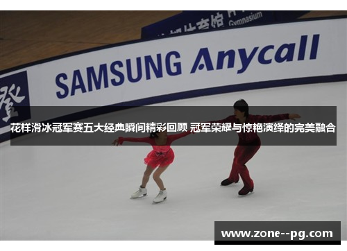 花样滑冰冠军赛五大经典瞬间精彩回顾 冠军荣耀与惊艳演绎的完美融合