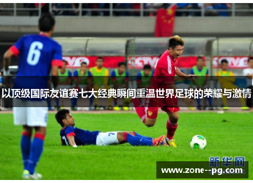 以顶级国际友谊赛七大经典瞬间重温世界足球的荣耀与激情 以顶级国际友谊赛七大经典瞬间重温世界足球的荣耀与激情