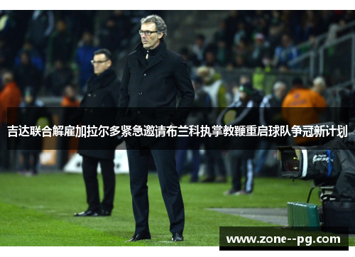 吉达联合解雇加拉尔多紧急邀请布兰科执掌教鞭重启球队争冠新计划