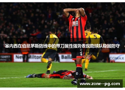 塞内西在伯恩茅斯防线中的带刀属性强势表现助球队稳固防守