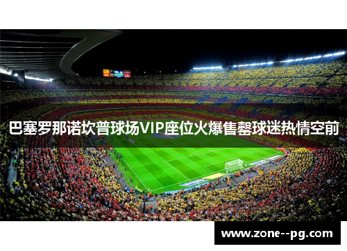 巴塞罗那诺坎普球场VIP座位火爆售罄球迷热情空前 巴塞罗那诺坎普球场VIP座位火爆售罄球迷热情空前