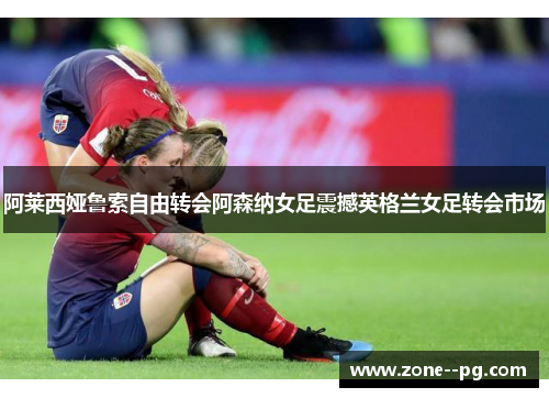 阿莱西娅鲁索自由转会阿森纳女足震撼英格兰女足转会市场 阿莱西娅鲁索自由转会阿森纳女足震撼英格兰女足转会市场
