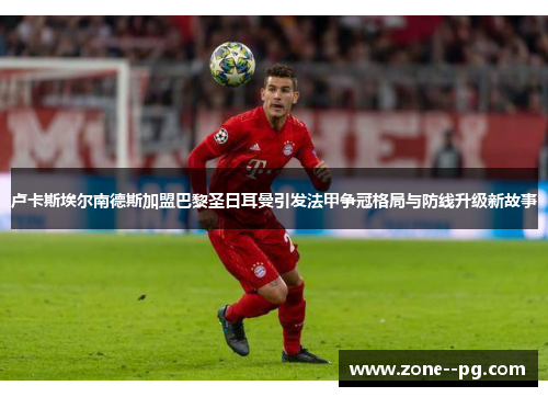 卢卡斯埃尔南德斯加盟巴黎圣日耳曼引发法甲争冠格局与防线升级新故事